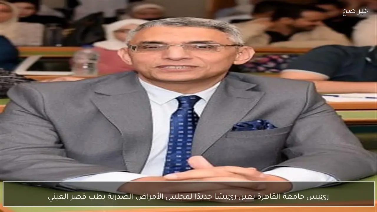 رئيس جامعة القاهرة يعين رئيسًا جديدًا لمجلس الأمراض الصدرية بطب قصر العيني