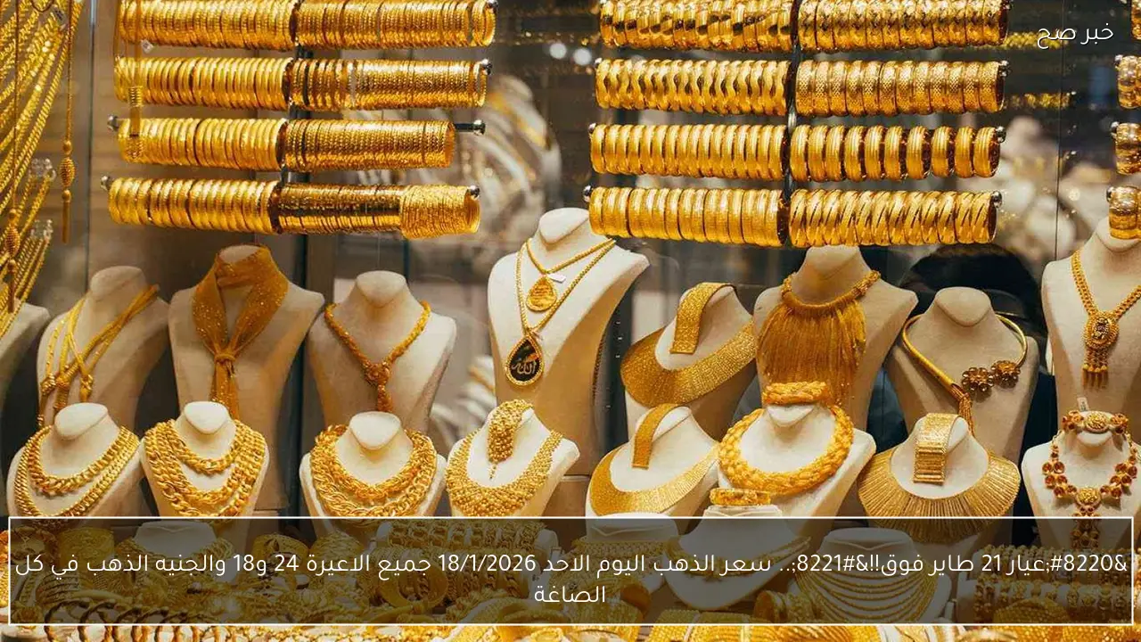 “عيار 21 طاير فوق!!”.. سعر الذهب اليوم الاحد 18/1/2026 جميع الاعيرة 24 و18 والجنيه الذهب في كل الصاغة