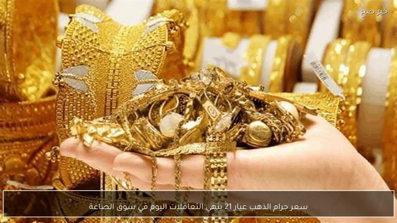 سعر جرام الذهب عيار 21 ينهي التعاملات اليوم في سوق الصاغة