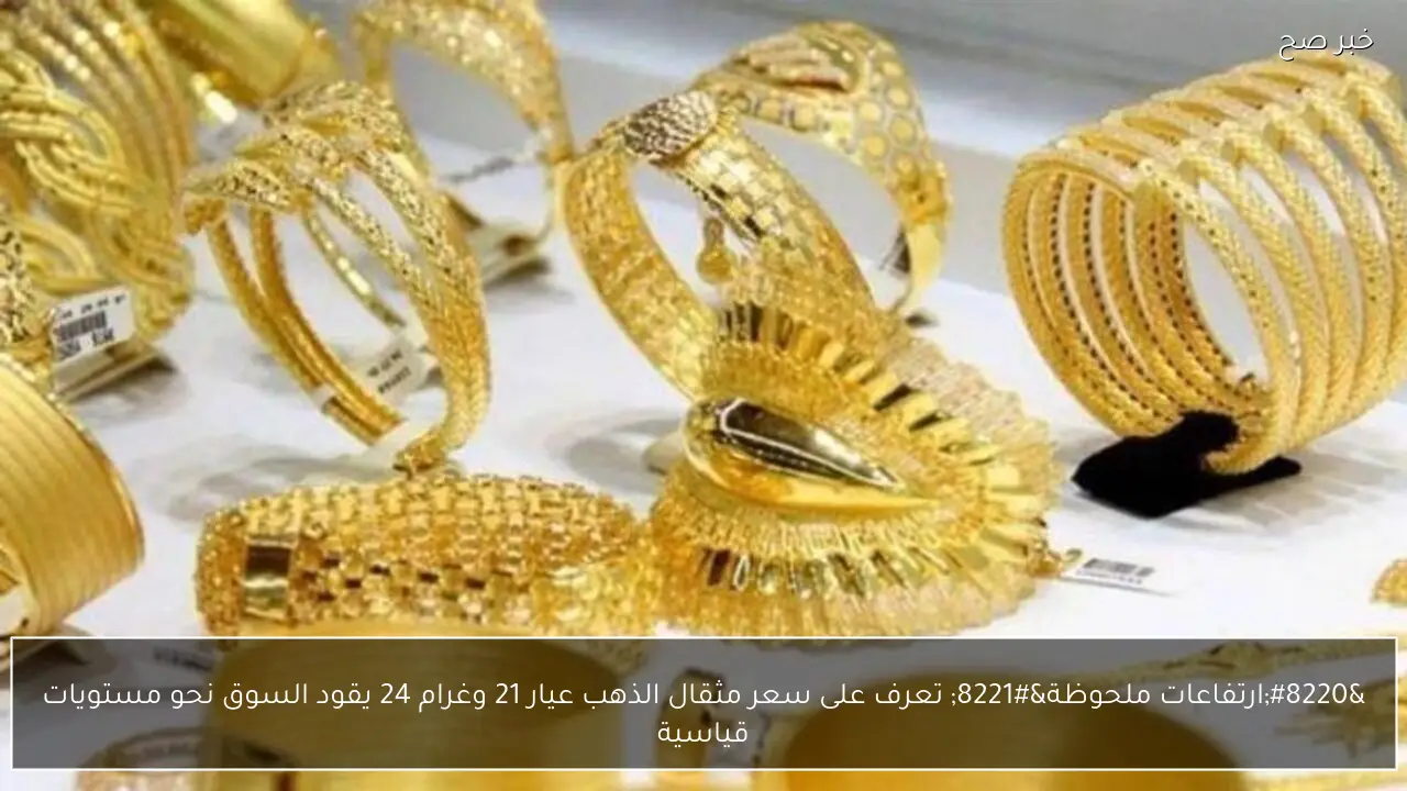 “ارتفاعات ملحوظة” تعرف على سعر مثقال الذهب عيار 21 وغرام 24 يقود السوق نحو مستويات قياسية