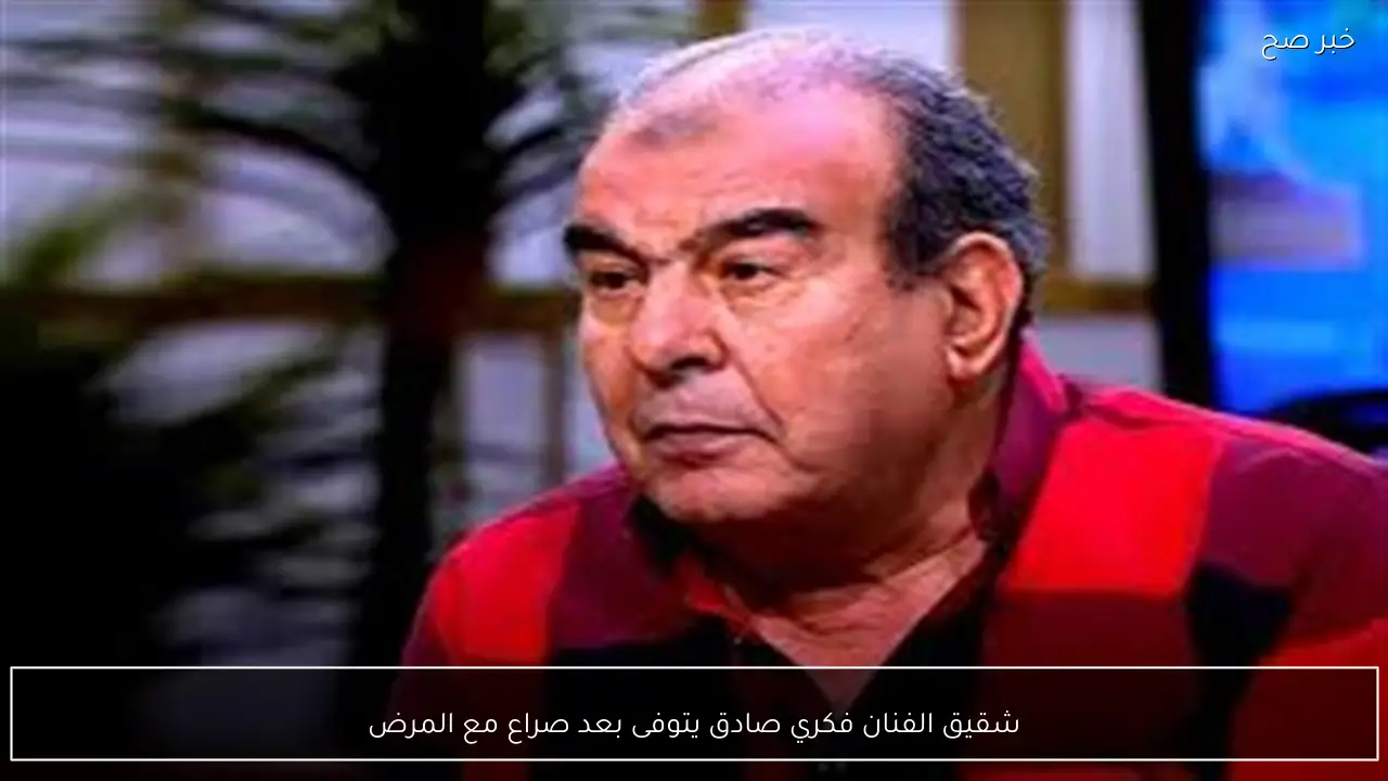 شقيق الفنان فكري صادق يتوفى بعد صراع مع المرض