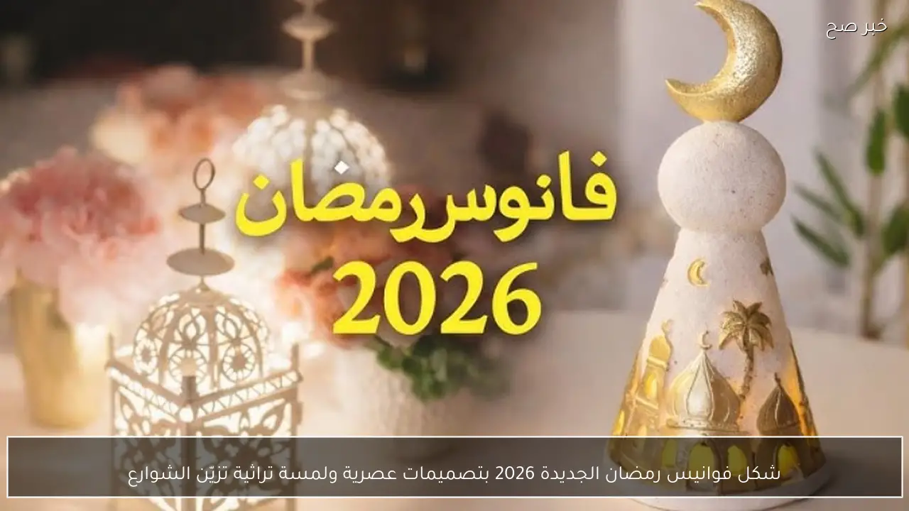 شكل فوانيس رمضان الجديدة 2026 بتصميمات عصرية ولمسة تراثية تزيّن الشوارع