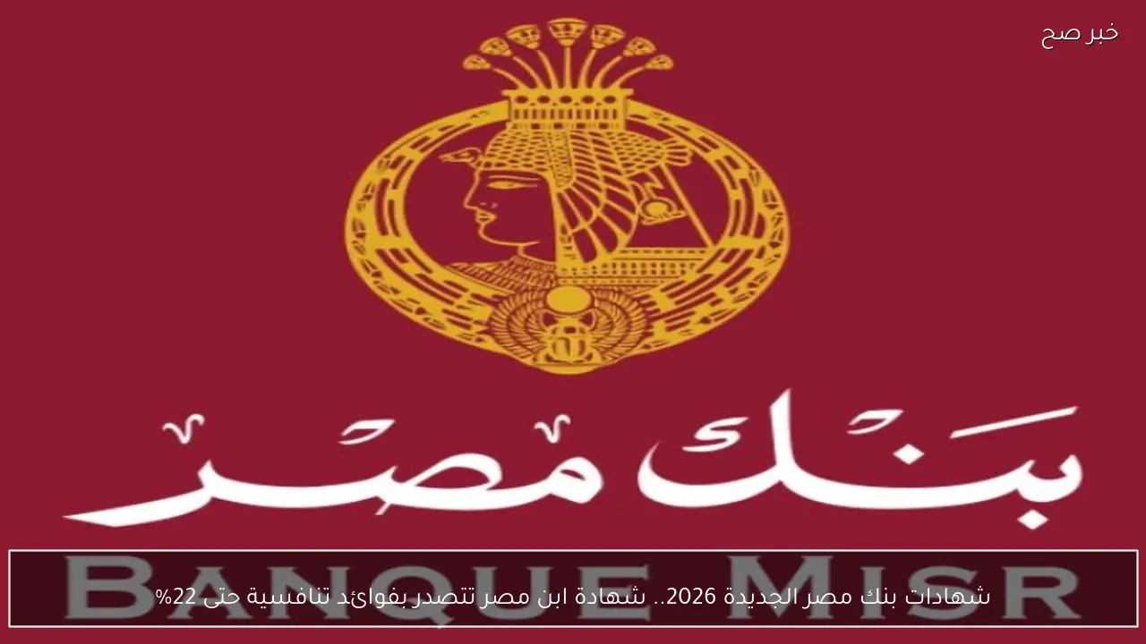 شهادات بنك مصر الجديدة 2026.. شهادة ابن مصر تتصدر بفوائد تنافسية حتى 22%