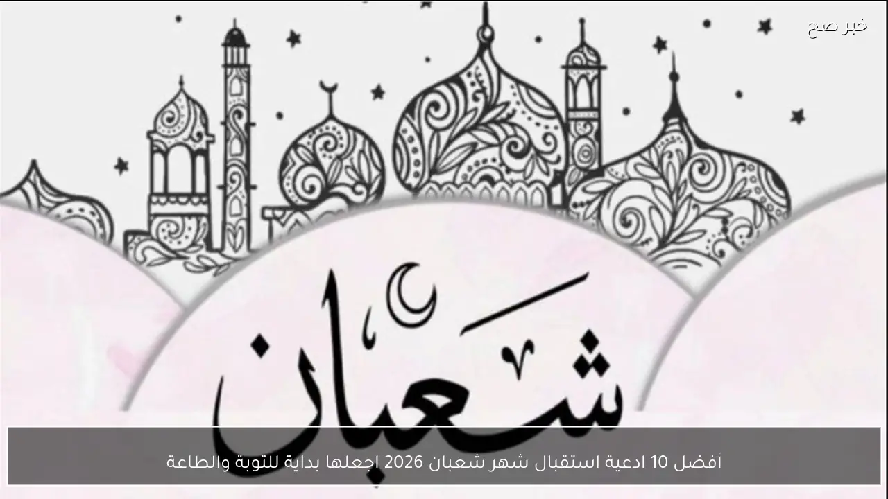 أفضل 10 ادعية استقبال شهر شعبان 2026 اجعلها بداية للتوبة والطاعة