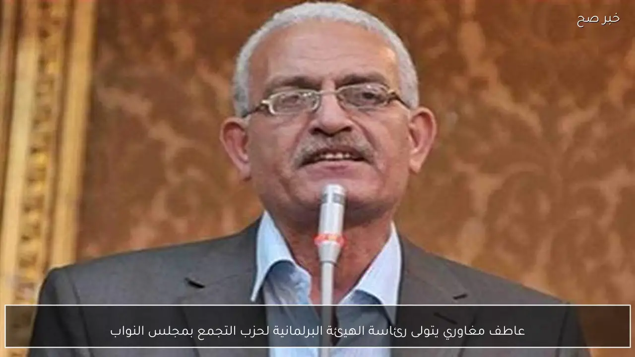 عاطف مغاوري يتولى رئاسة الهيئة البرلمانية لحزب التجمع بمجلس النواب