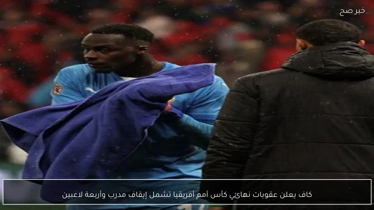 كاف يعلن عقوبات نهائي كأس أمم أفريقيا تشمل إيقاف مدرب وأربعة لاعبين