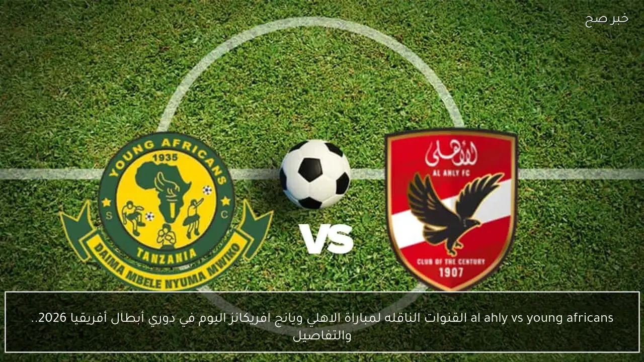 al ahly vs young africans القنوات الناقله لمباراة الاهلي ويانج افريكانز اليوم في دوري أبطال أفريقيا 2026.. والتفاصيل