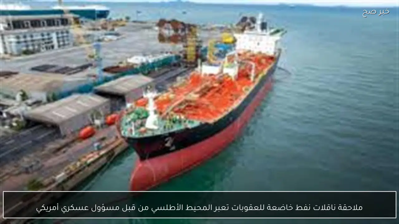 ملاحقة ناقلات نفط خاضعة للعقوبات تعبر المحيط الأطلسي من قبل مسؤول عسكري أمريكي