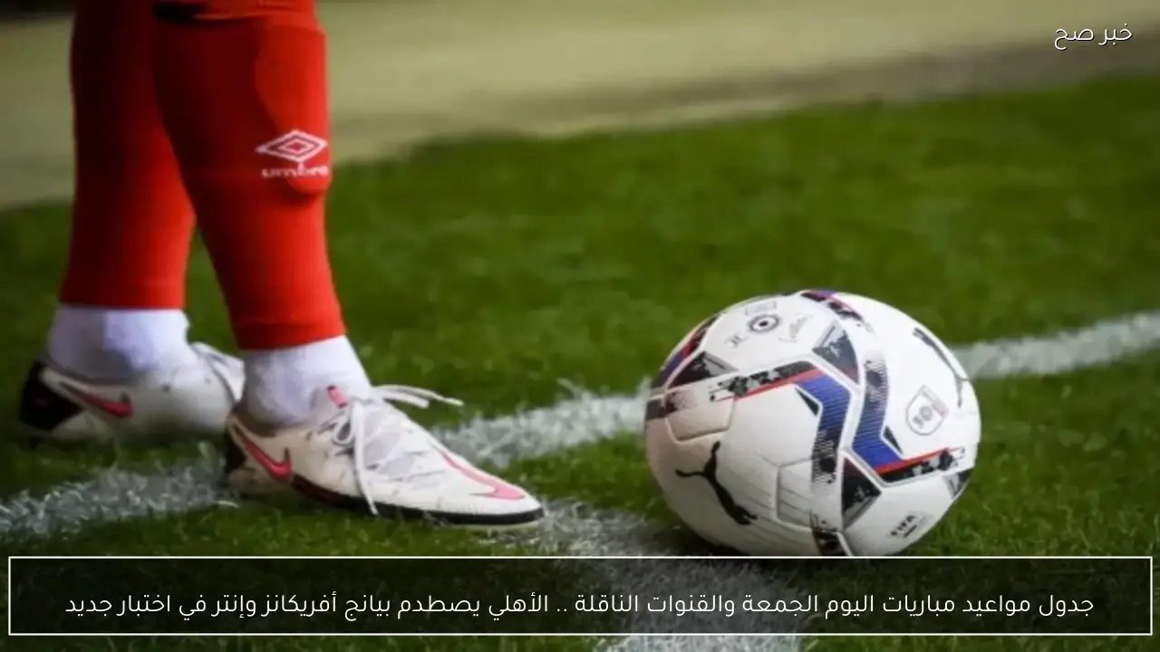 جدول مواعيد مباريات اليوم الجمعة والقنوات الناقلة .. الأهلي يصطدم بيانج أفريكانز وإنتر في اختبار جديد