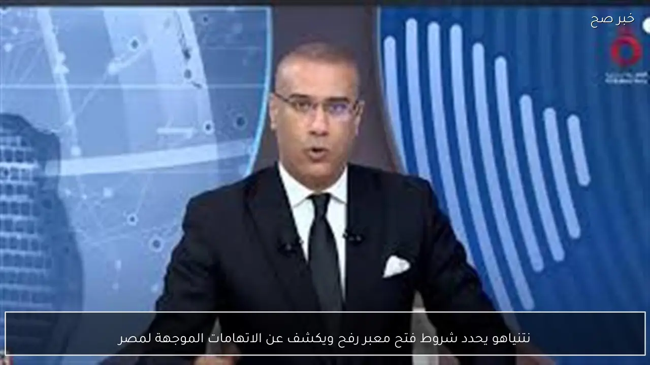 نتنياهو يحدد شروط فتح معبر رفح ويكشف عن الاتهامات الموجهة لمصر