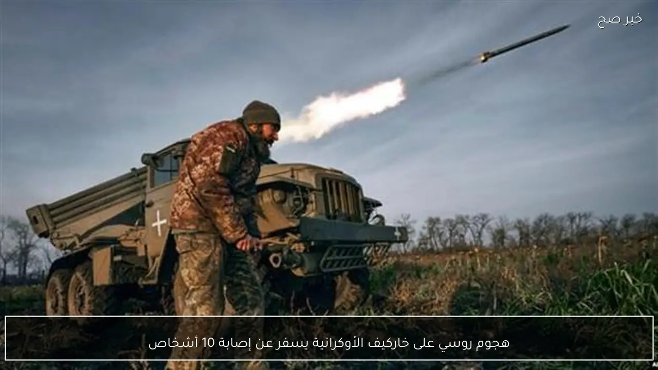 هجوم روسي على خاركيف الأوكرانية يسفر عن إصابة 10 أشخاص