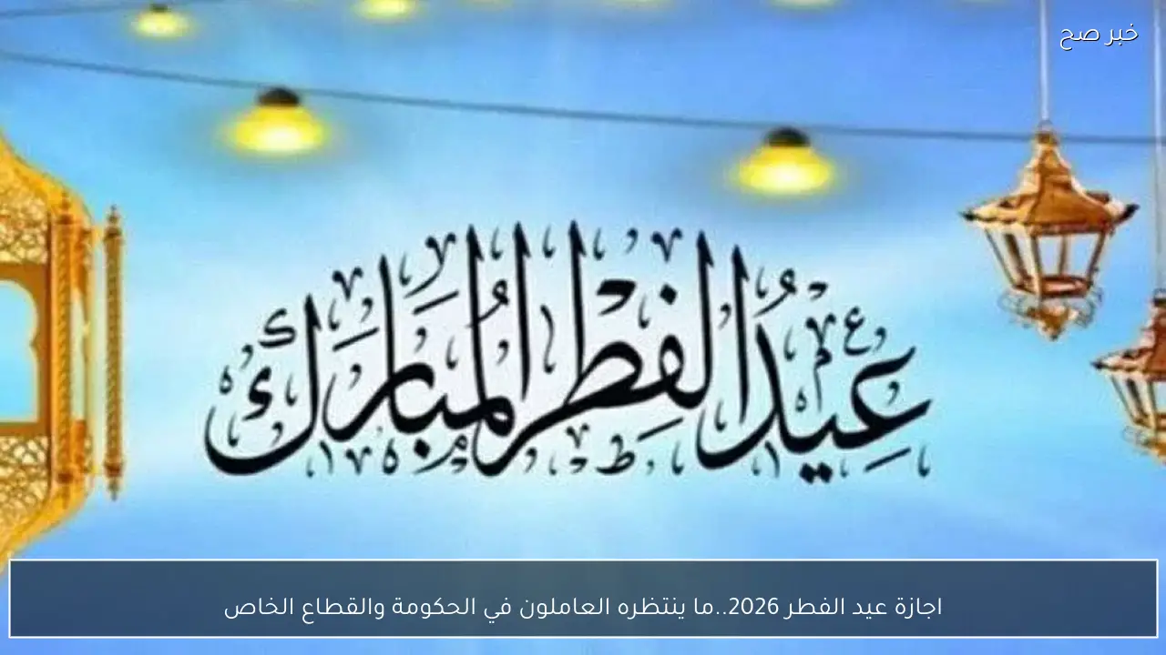 اجازة عيد الفطر 2026.. ما ينتظره العاملون في الحكومة والقطاع الخاص