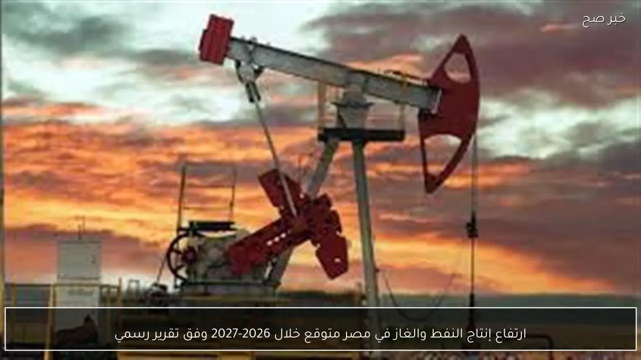 ارتفاع إنتاج النفط والغاز في مصر متوقع خلال 2026-2027 وفق تقرير رسمي
