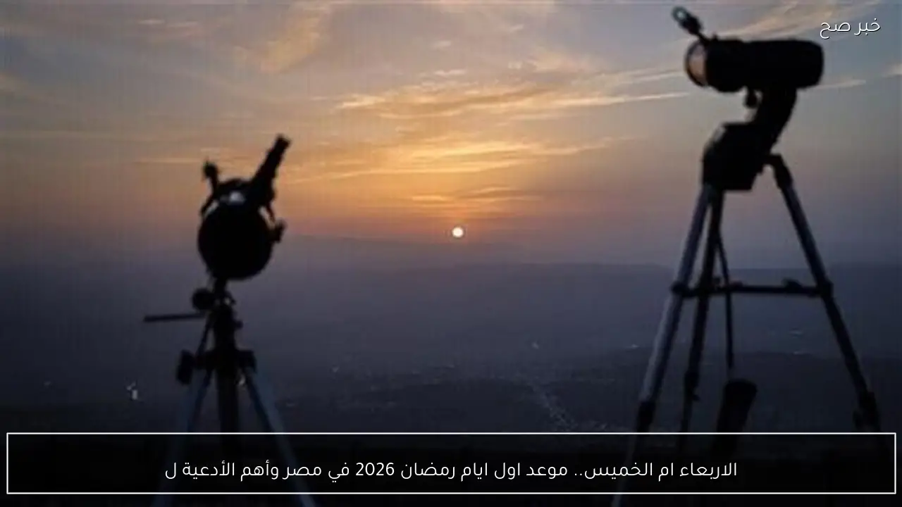 الاربعاء ام الخميس.. موعد اول ايام رمضان 2026 في مصر و أهم أدعية استقبال الشهر المبارك