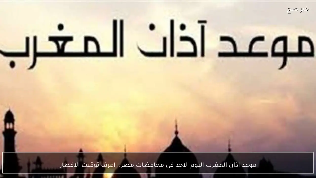 موعد اذان المغرب اليوم الاحد في محافظات مصر.. اعرف توقيت الافطار