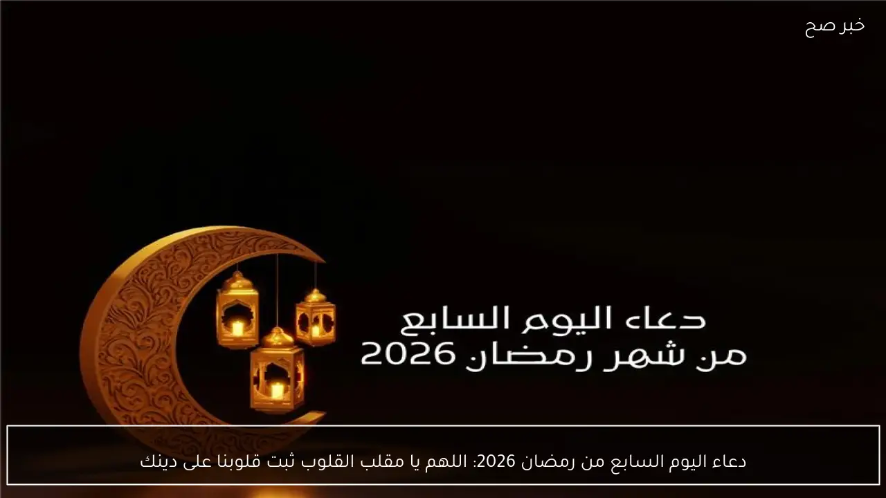 دعاء اليوم السابع من رمضان 2026: اللهم يا مقلب القلوب ثبت قلوبنا على دينك