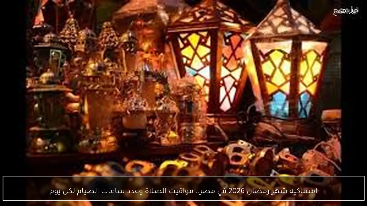 امساكيه شهر رمضان 2026 في مصر.. الدليل الشامل لمواقيت الصلاة وعدد ساعات الصيام لكل يوم
