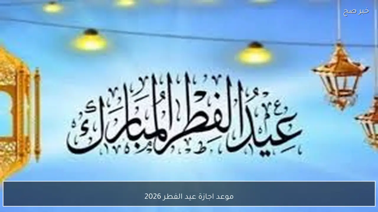 العيد فرحة.. موعد اجازة عيد الفطر 2026 لكافة العاملين بالقطاعين الحكومي والخاص في مصر