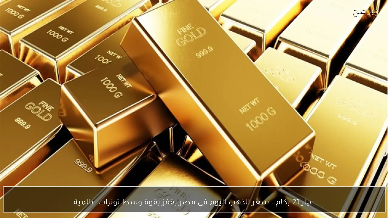 عيار 21 بكام.. سعر الذهب اليوم في مصر يقفز بقوة وسط توترات عالمية