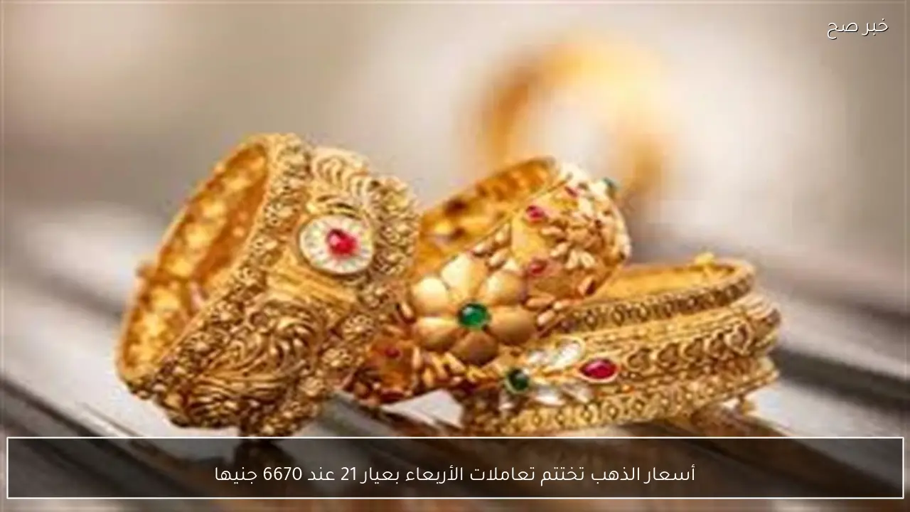 أسعار الذهب تختتم تعاملات الأربعاء بعيار 21 عند 6670 جنيها
