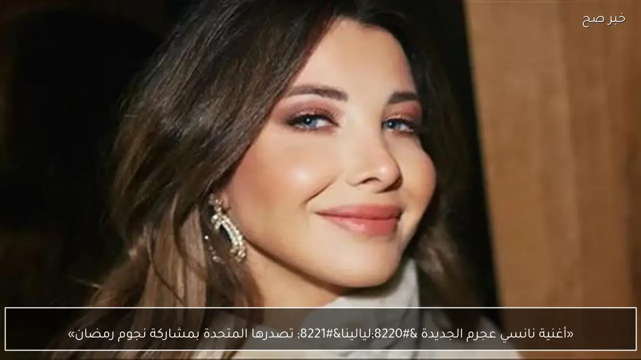 «أغنية نانسي عجرم الجديدة “ليالينا” تصدرها المتحدة بمشاركة نجوم رمضان»