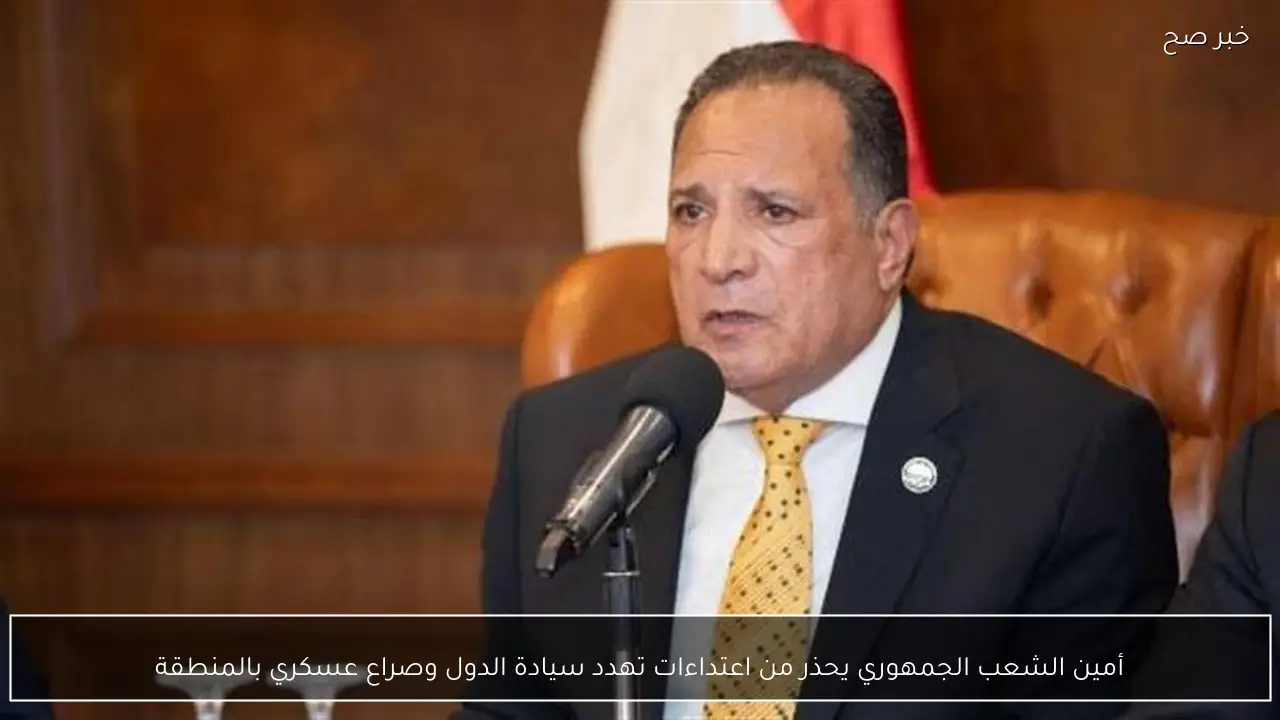 أمين الشعب الجمهوري يحذر من اعتداءات تهدد سيادة الدول وصراع عسكري بالمنطقة