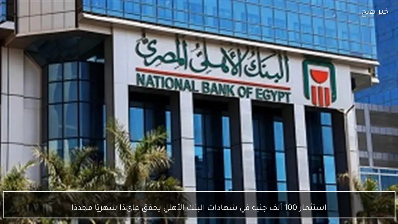 استثمار 100 ألف جنيه في شهادات البنك الأهلي يحقق عائدًا شهريًا محددًا