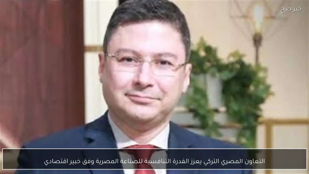 التعاون المصري التركي يعزز القدرة التنافسية للصناعة المصرية وفق خبير اقتصادي