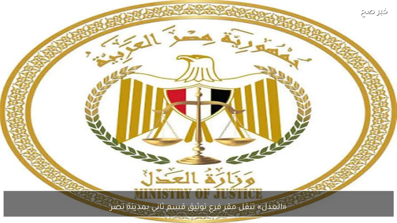 «العدل» تنقل مقر فرع توثيق قسم ثاني بمدينة نصر