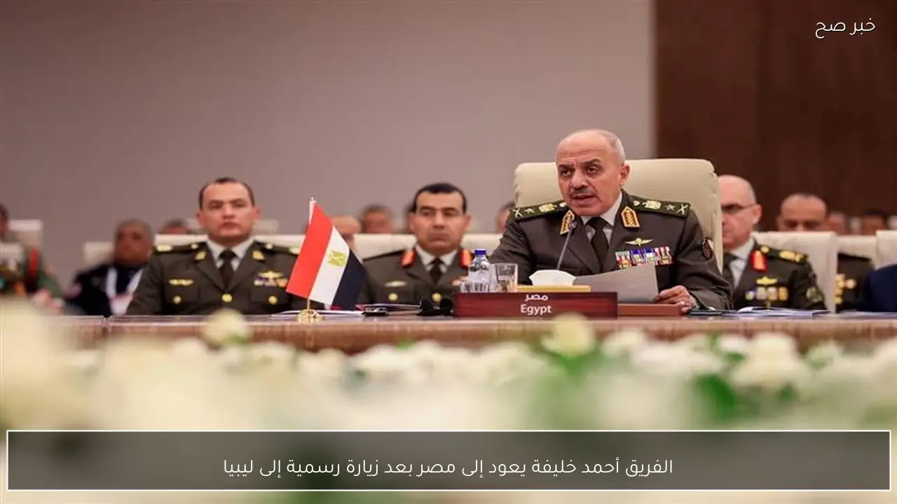 الفريق أحمد خليفة يعود إلى مصر بعد زيارة رسمية إلى ليبيا