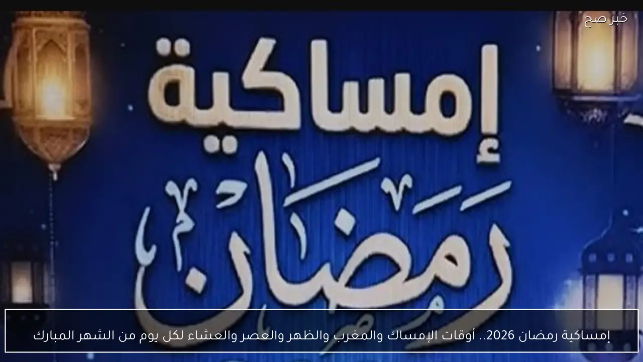 إمساكية رمضان 2026.. أوقات الإمساك والمغرب والظهر والعصر والعشاء لكل يوم من الشهر المبارك