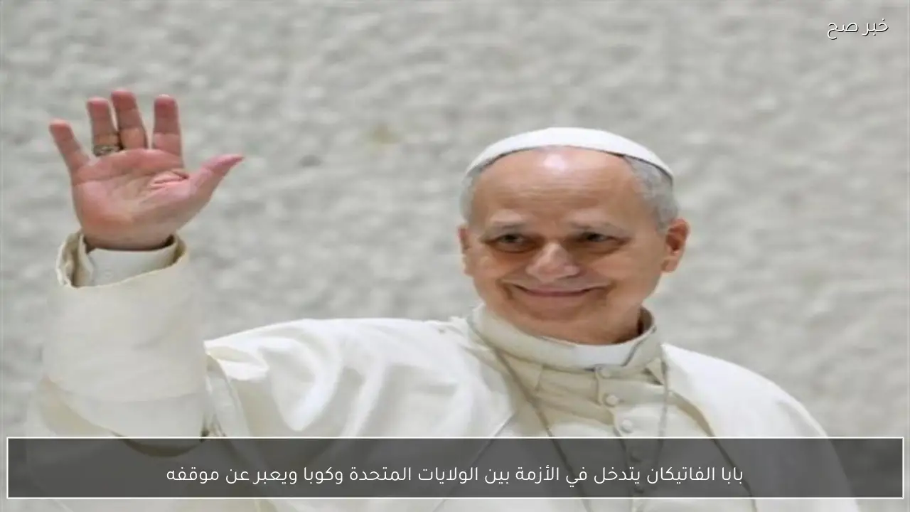 بابا الفاتيكان يتدخل في الأزمة بين الولايات المتحدة وكوبا ويعبر عن موقفه