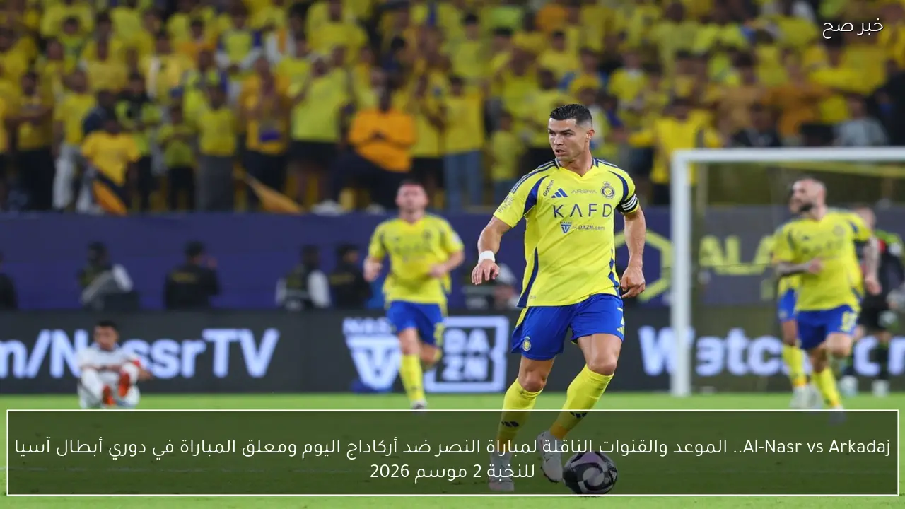Al-Nasr vs Arkadaj.. الموعد والقنوات الناقلة لمباراة النصر ضد أركاداج اليوم ومعلق المباراة في دوري أبطال آسيا للنخبة 2 موسم 2026
