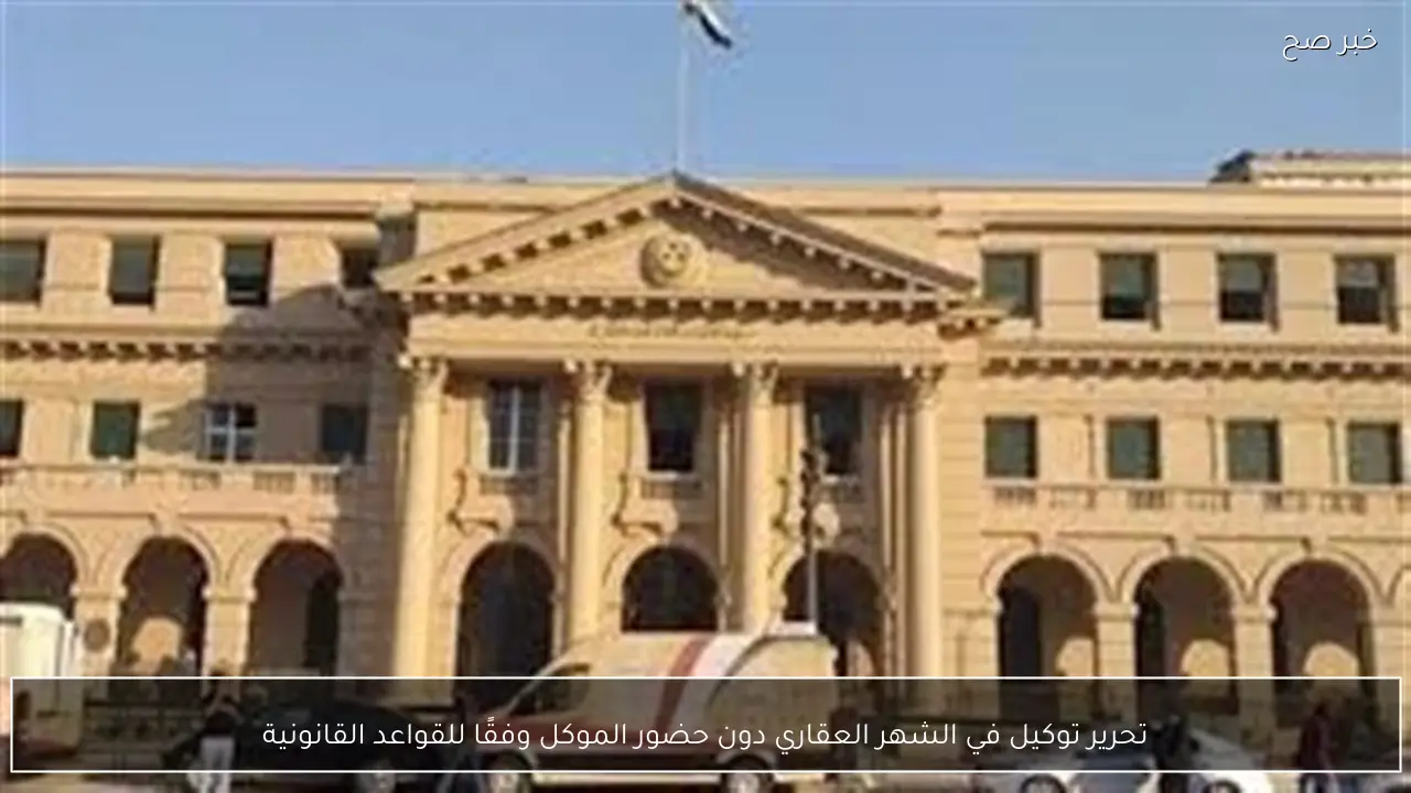 تحرير توكيل في الشهر العقاري دون حضور الموكل وفقًا للقواعد القانونية