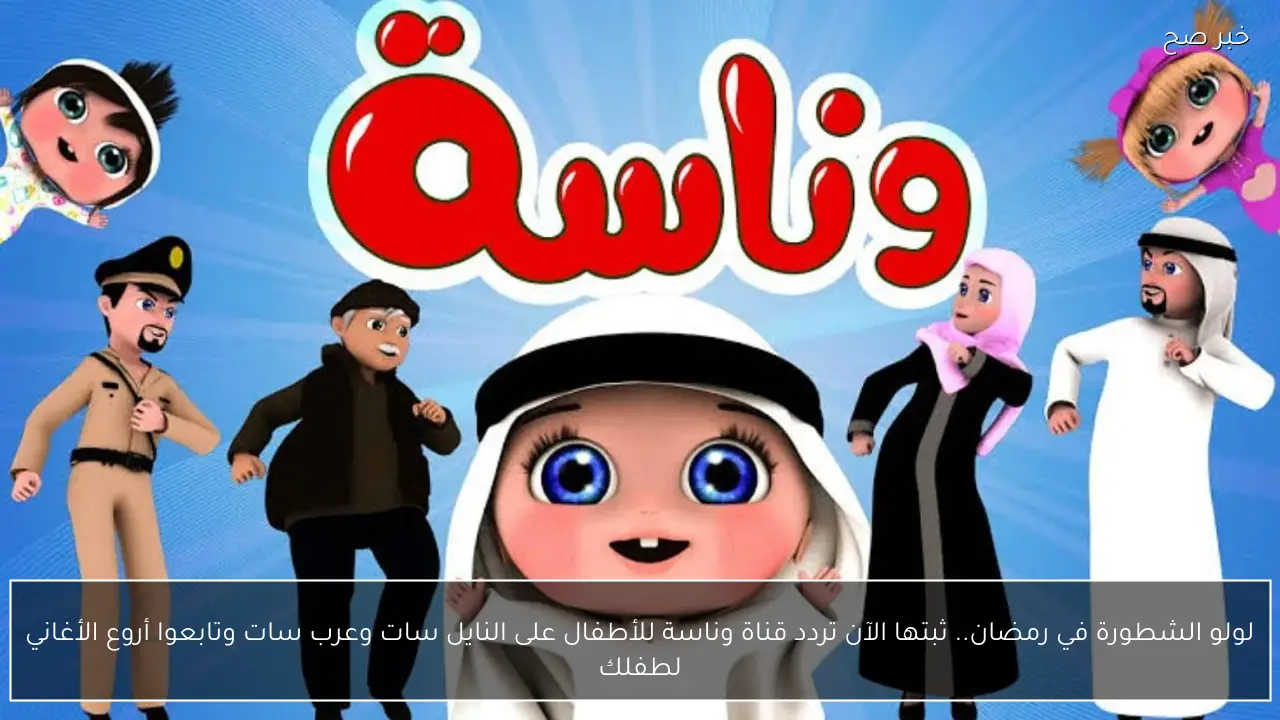 لولو الشطورة في رمضان.. ثبتها الآن تردد قناة وناسة للأطفال على النايل سات وعرب سات وتابعوا أروع الأغاني لطفلك