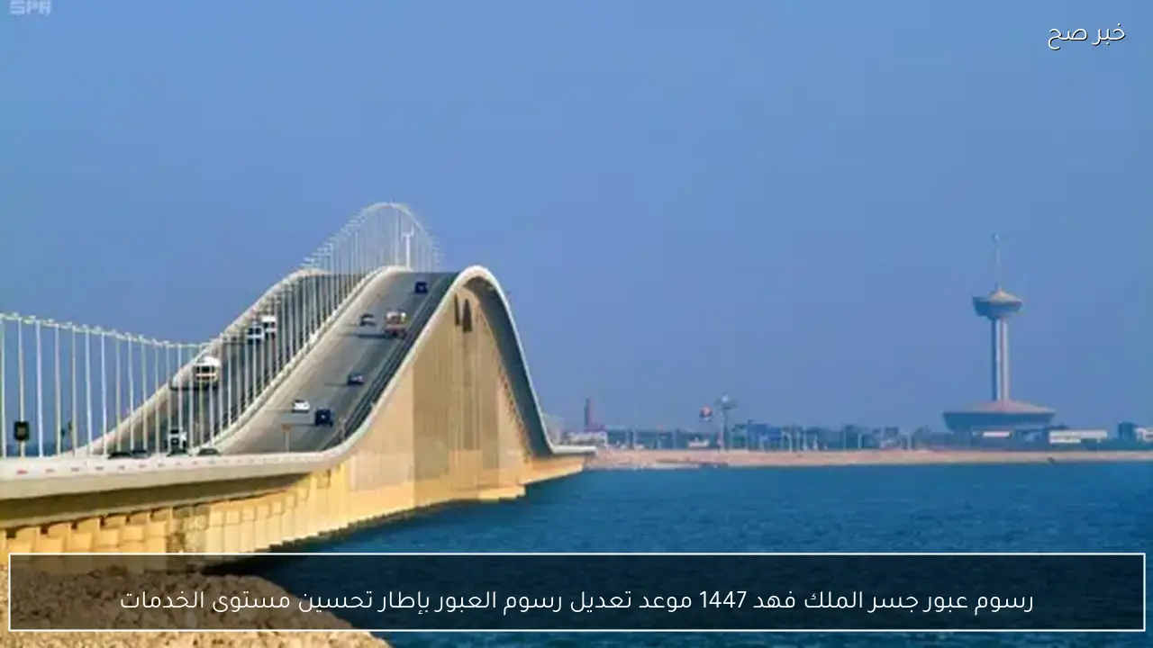 رسوم عبور جسر الملك فهد 1447 موعد تعديل رسوم العبور بإطار تحسين مستوى الخدمات