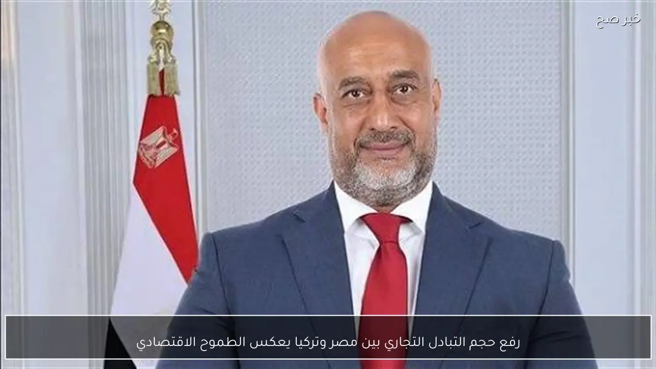 رفع حجم التبادل التجاري بين مصر وتركيا يعكس الطموح الاقتصادي