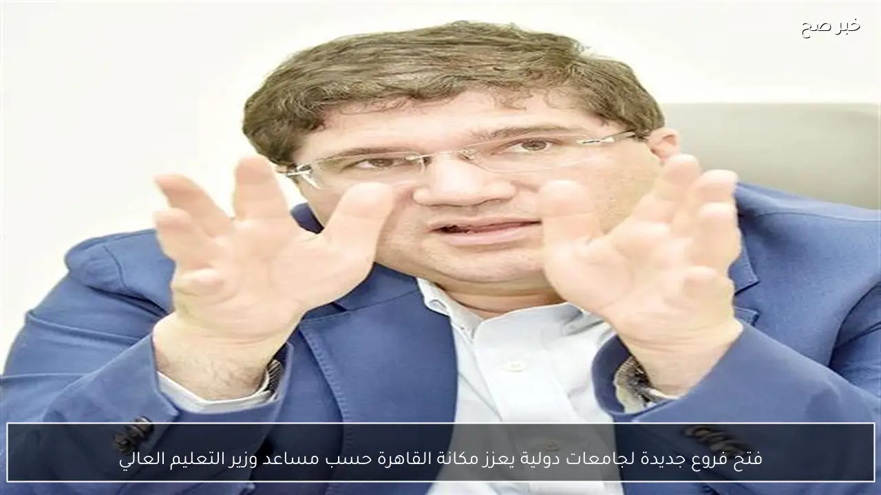 فتح فروع جديدة لجامعات دولية يعزز مكانة القاهرة حسب مساعد وزير التعليم العالي