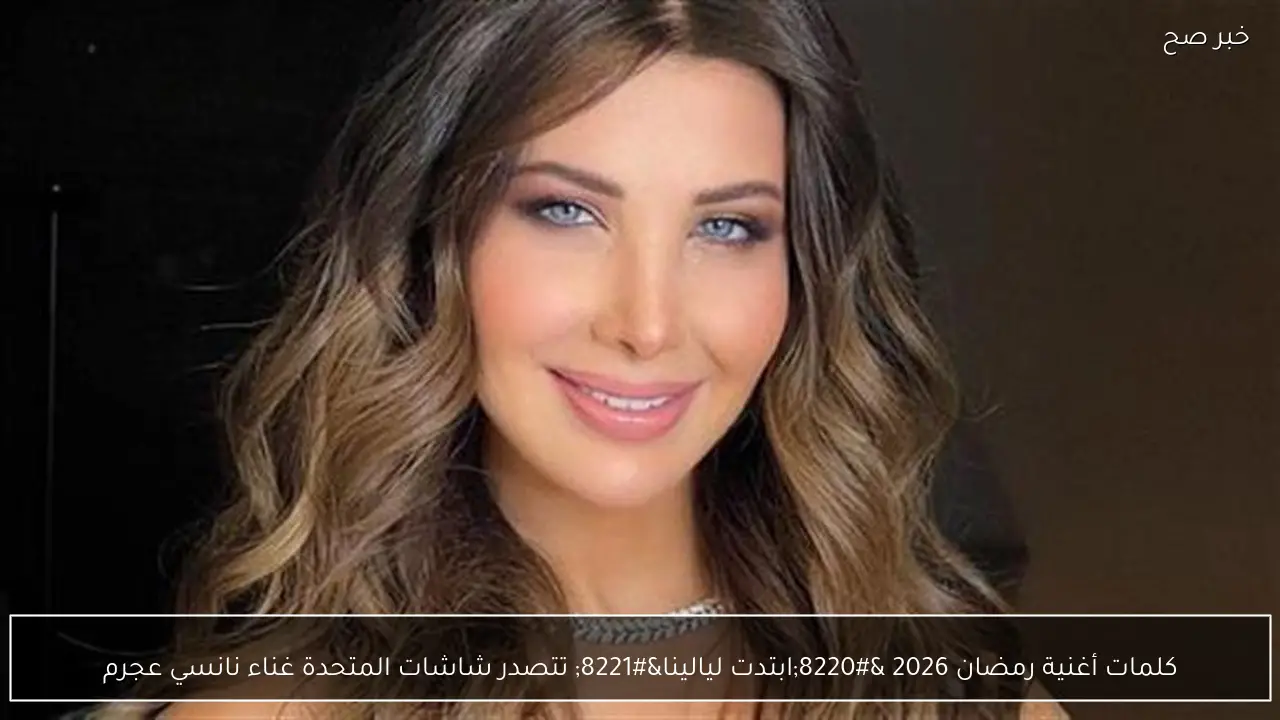 كلمات أغنية رمضان 2026 “ابتدت ليالينا” تتصدر شاشات المتحدة غناء نانسي عجرم