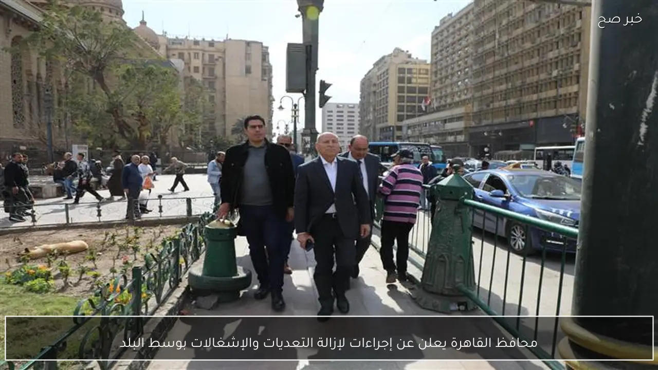 محافظ القاهرة يعلن عن إجراءات لإزالة التعديات والإشغالات بوسط البلد