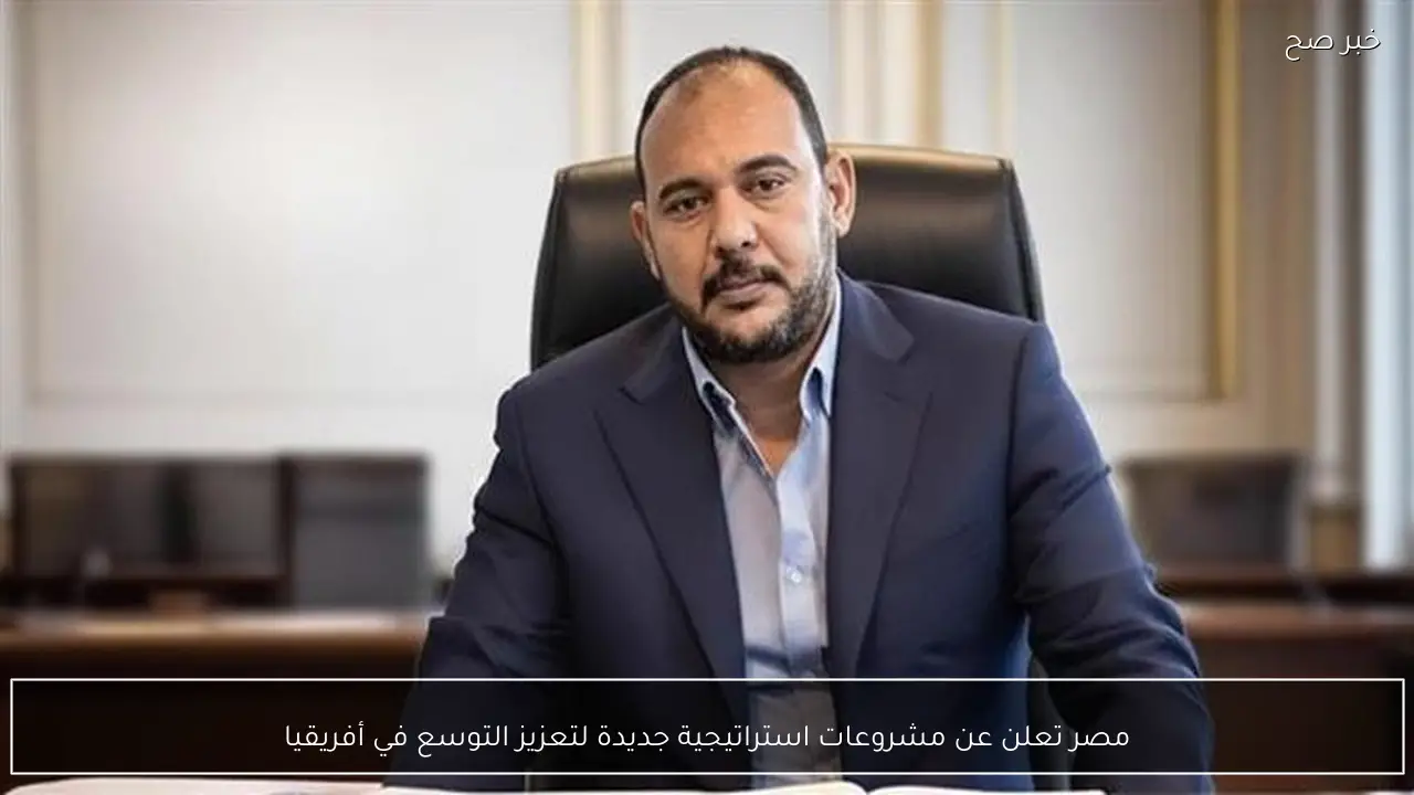 مصر تعلن عن مشروعات استراتيجية جديدة لتعزيز التوسع في أفريقيا