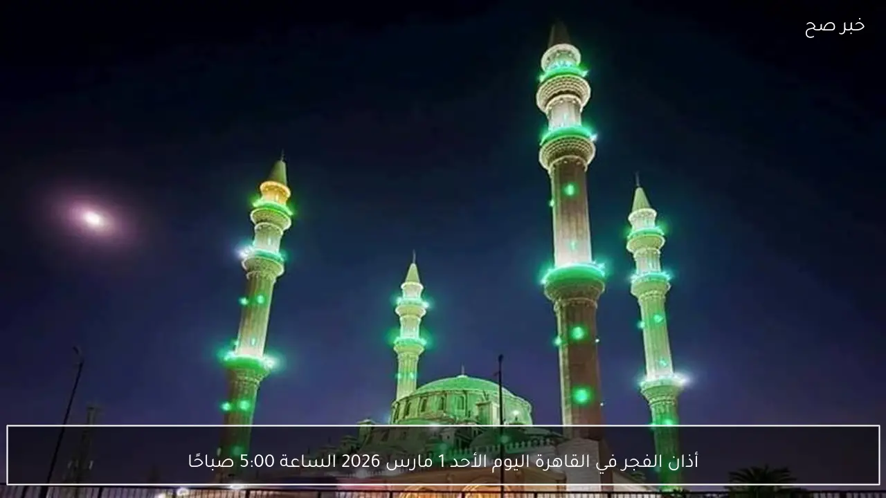 أذان الفجر في القاهرة اليوم الأحد 1 مارس 2026 الساعة 5:00 صباحًا