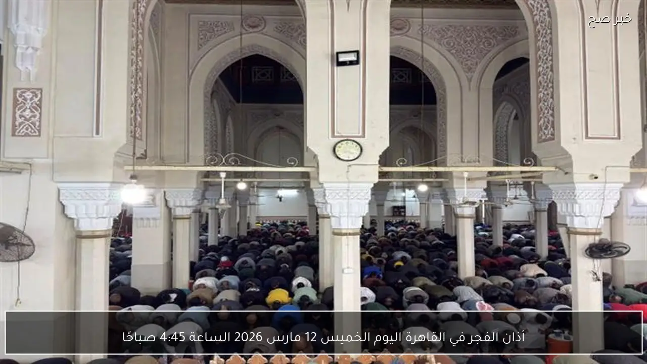 أذان الفجر في القاهرة اليوم الخميس 12 مارس 2026 الساعة 4:45 صباحًا
