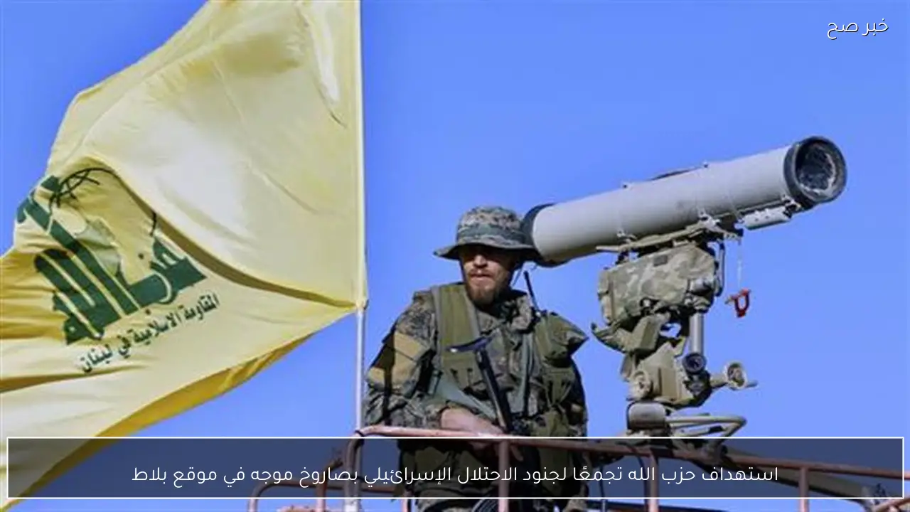 استهداف حزب الله تجمعًا لجنود الاحتلال الإسرائيلي بصاروخ موجه في موقع بلاط