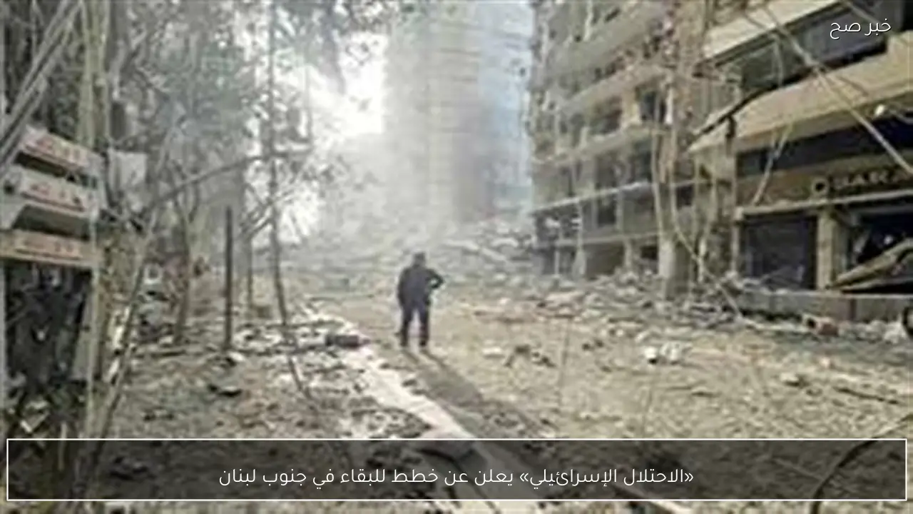 «الاحتلال الإسرائيلي» يعلن عن خطط للبقاء في جنوب لبنان