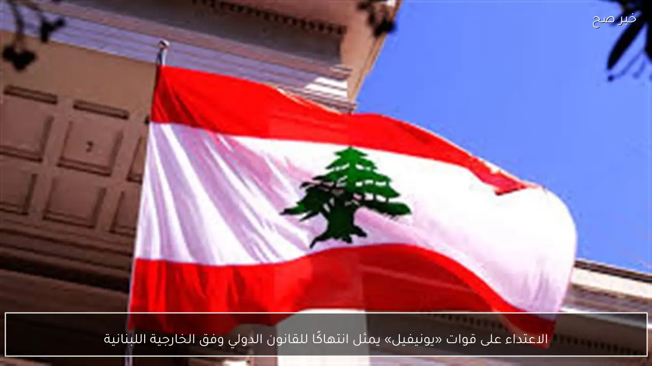 الاعتداء على قوات «يونيفيل» يمثل انتهاكًا للقانون الدولي وفق الخارجية اللبنانية