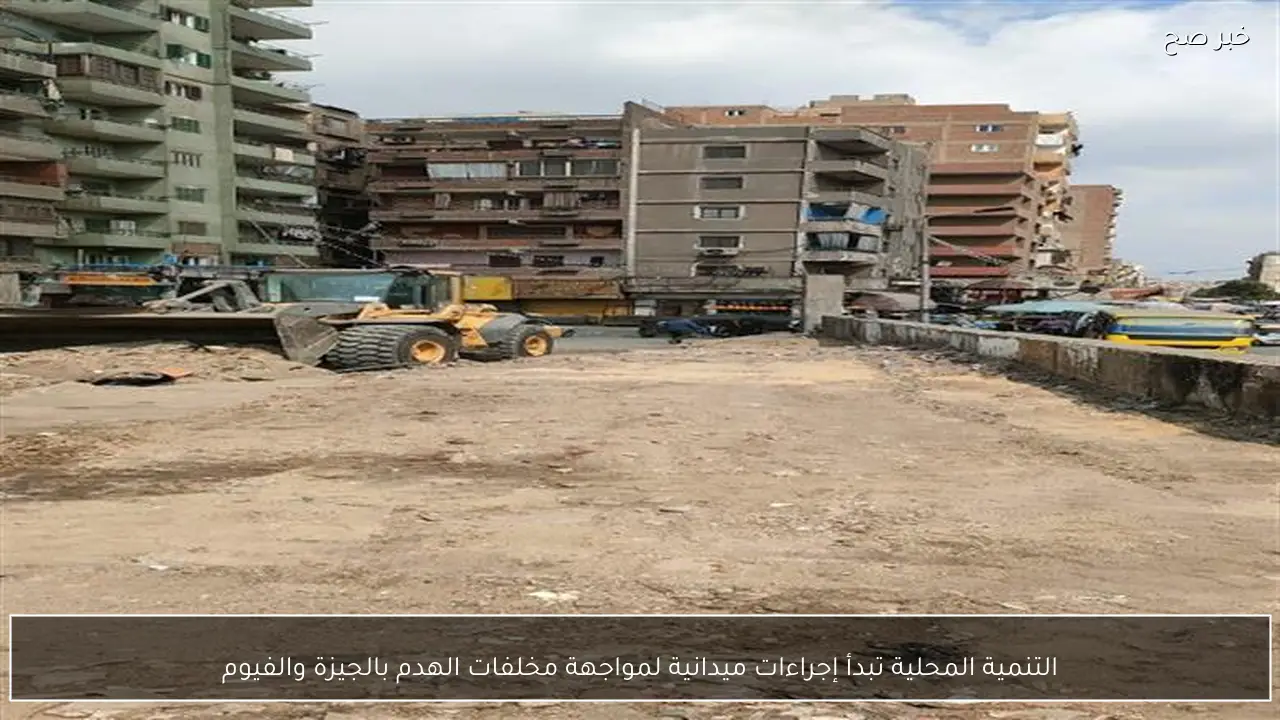 التنمية المحلية تبدأ إجراءات ميدانية لمواجهة مخلفات الهدم بالجيزة والفيوم