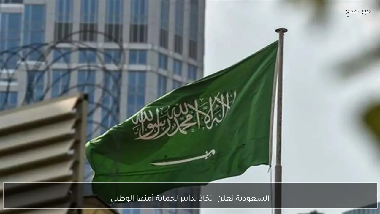 السعودية تعلن اتخاذ تدابير لحماية أمنها الوطني