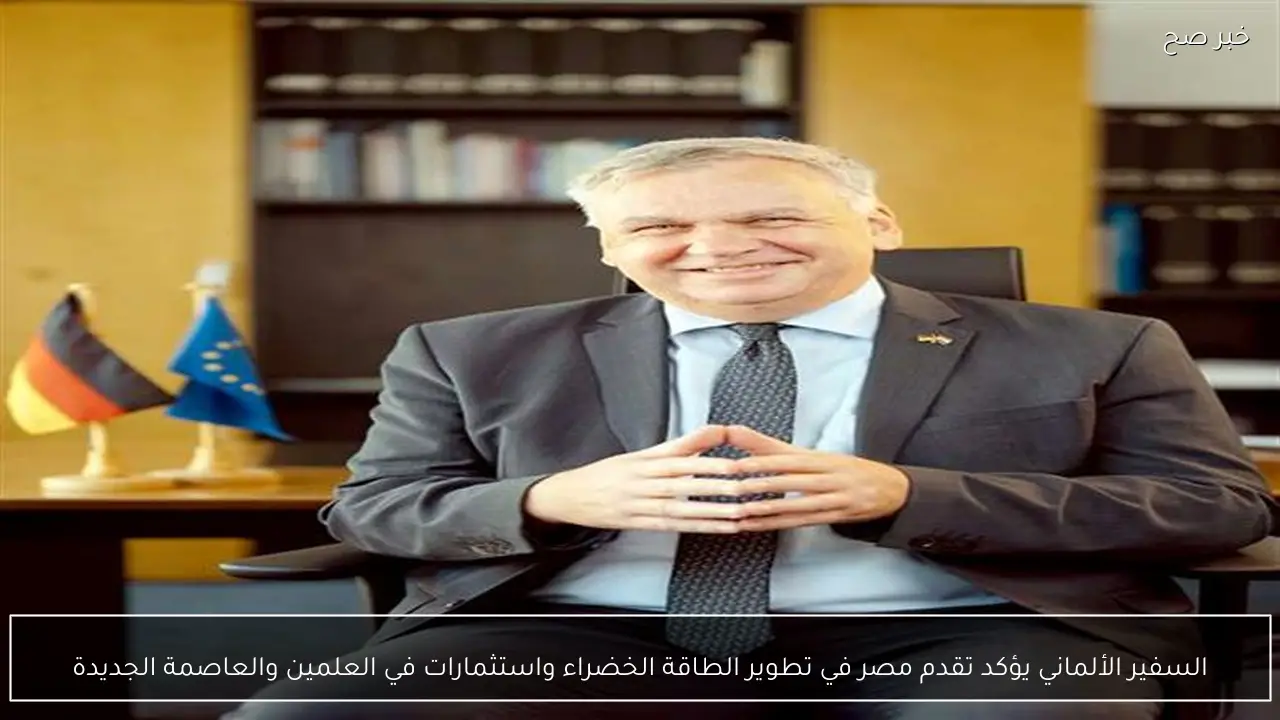 السفير الألماني يؤكد تقدم مصر في تطوير الطاقة الخضراء واستثمارات في العلمين والعاصمة الجديدة