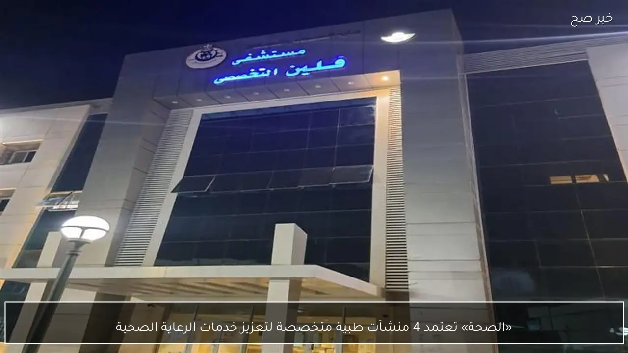 «الصحة» تعتمد 4 منشآت طبية متخصصة لتعزيز خدمات الرعاية الصحية